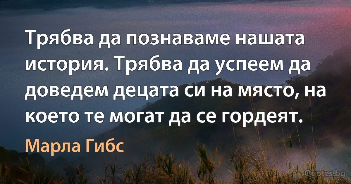 Трябва да познаваме нашата история. Трябва да успеем да доведем децата си на място, на което те могат да се гордеят. (Марла Гибс)