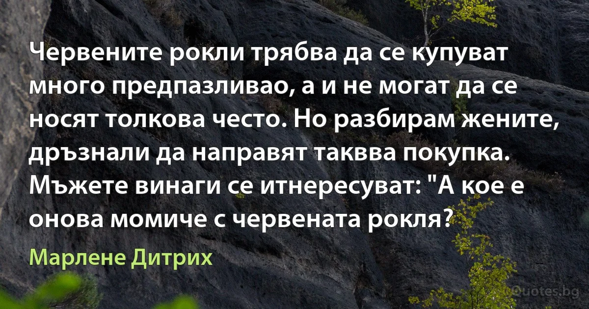 Червените рокли трябва да се купуват много предпазливао, а и не могат да се носят толкова често. Но разбирам жените, дръзнали да направят таквва покупка. Мъжете винаги се итнересуват: "А кое е онова момиче с червената рокля? (Марлене Дитрих)