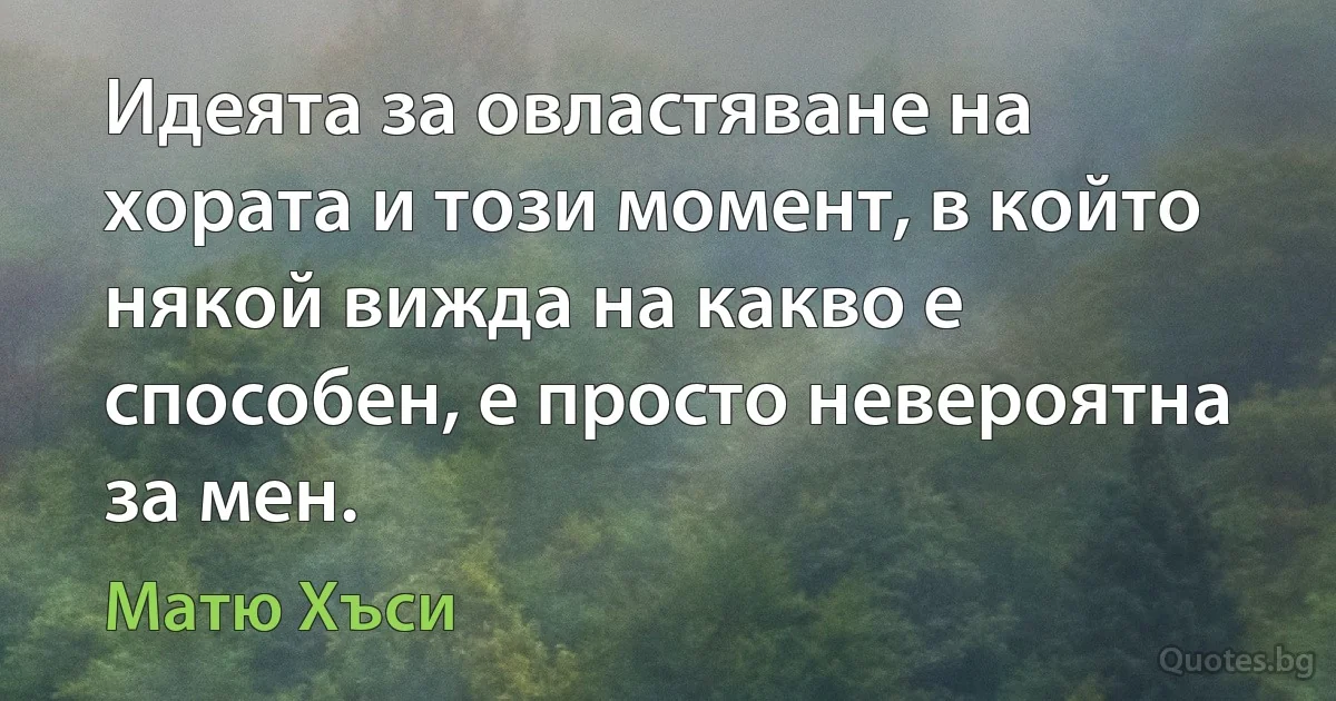 Идеята за овластяване на хората и този момент, в който някой вижда на какво е способен, е просто невероятна за мен. (Матю Хъси)