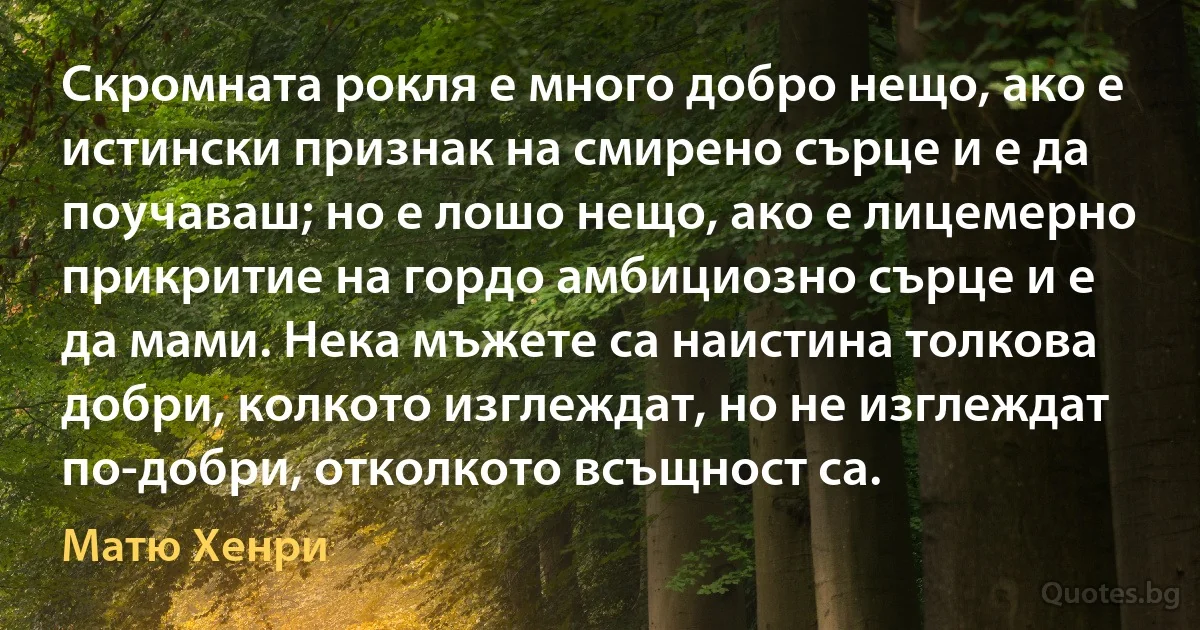 Скромната рокля е много добро нещо, ако е истински признак на смирено сърце и е да поучаваш; но е лошо нещо, ако е лицемерно прикритие на гордо амбициозно сърце и е да мами. Нека мъжете са наистина толкова добри, колкото изглеждат, но не изглеждат по-добри, отколкото всъщност са. (Матю Хенри)