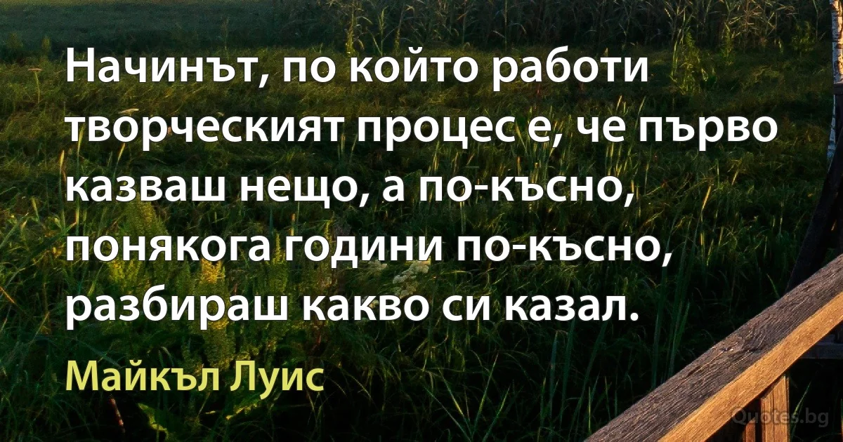 Начинът, по който работи творческият процес е, че първо казваш нещо, а по-късно, понякога години по-късно, разбираш какво си казал. (Майкъл Луис)