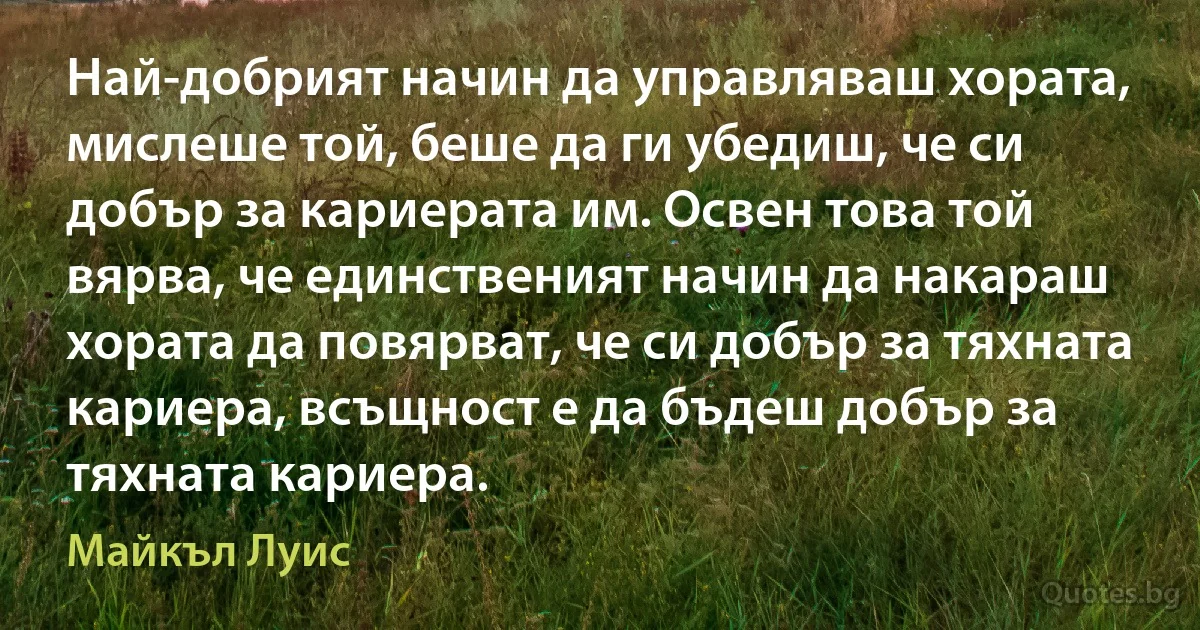 Най-добрият начин да управляваш хората, мислеше той, беше да ги убедиш, че си добър за кариерата им. Освен това той вярва, че единственият начин да накараш хората да повярват, че си добър за тяхната кариера, всъщност е да бъдеш добър за тяхната кариера. (Майкъл Луис)