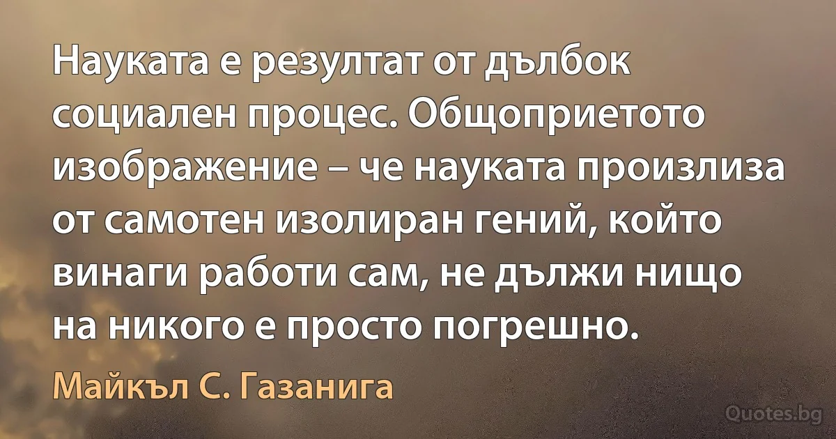 Науката е резултат от дълбок социален процес. Общоприетото изображение – че науката произлиза от самотен изолиран гений, който винаги работи сам, не дължи нищо на никого е просто погрешно. (Майкъл С. Газанига)