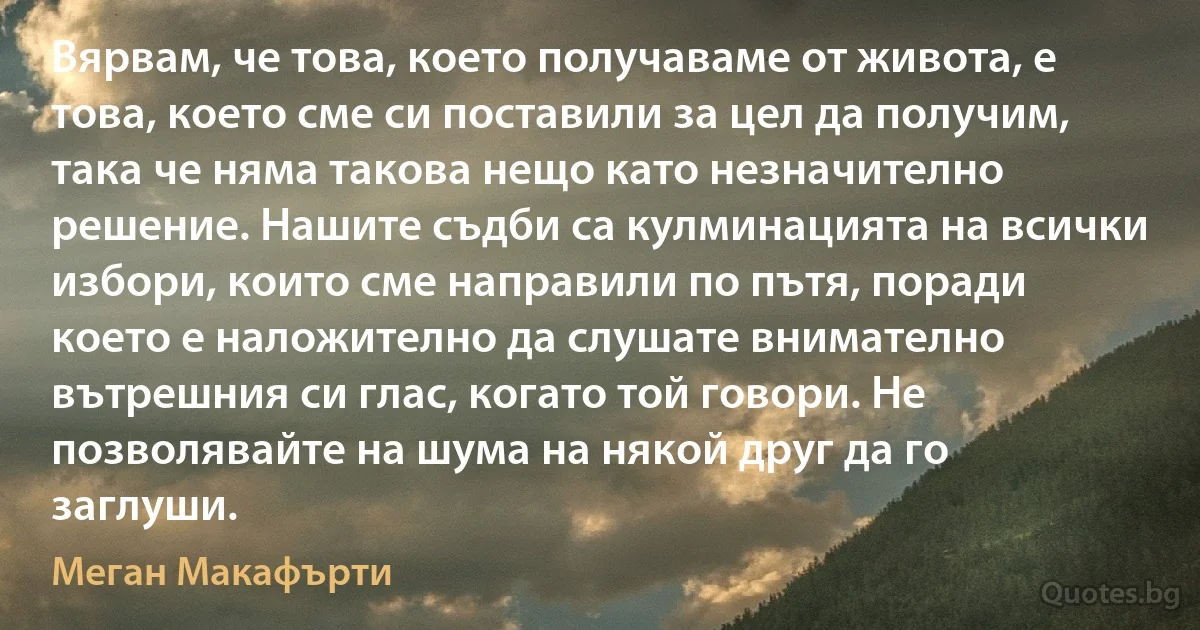 Вярвам, че това, което получаваме от живота, е това, което сме си поставили за цел да получим, така че няма такова нещо като незначително решение. Нашите съдби са кулминацията на всички избори, които сме направили по пътя, поради което е наложително да слушате внимателно вътрешния си глас, когато той говори. Не позволявайте на шума на някой друг да го заглуши. (Меган Макафърти)