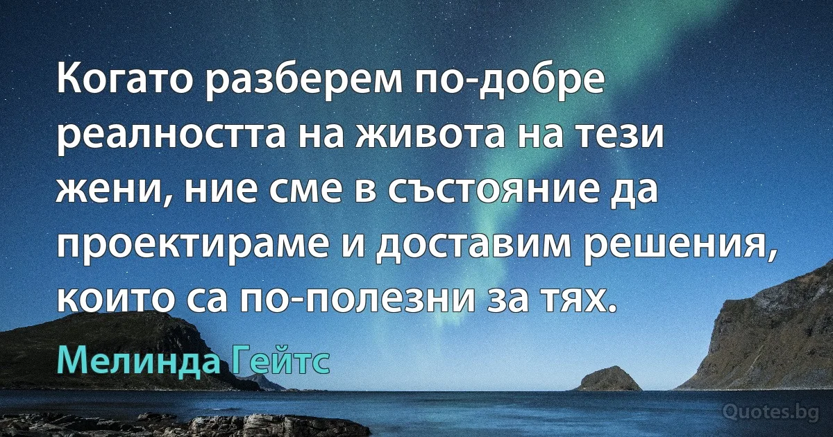 Когато разберем по-добре реалността на живота на тези жени, ние сме в състояние да проектираме и доставим решения, които са по-полезни за тях. (Мелинда Гейтс)