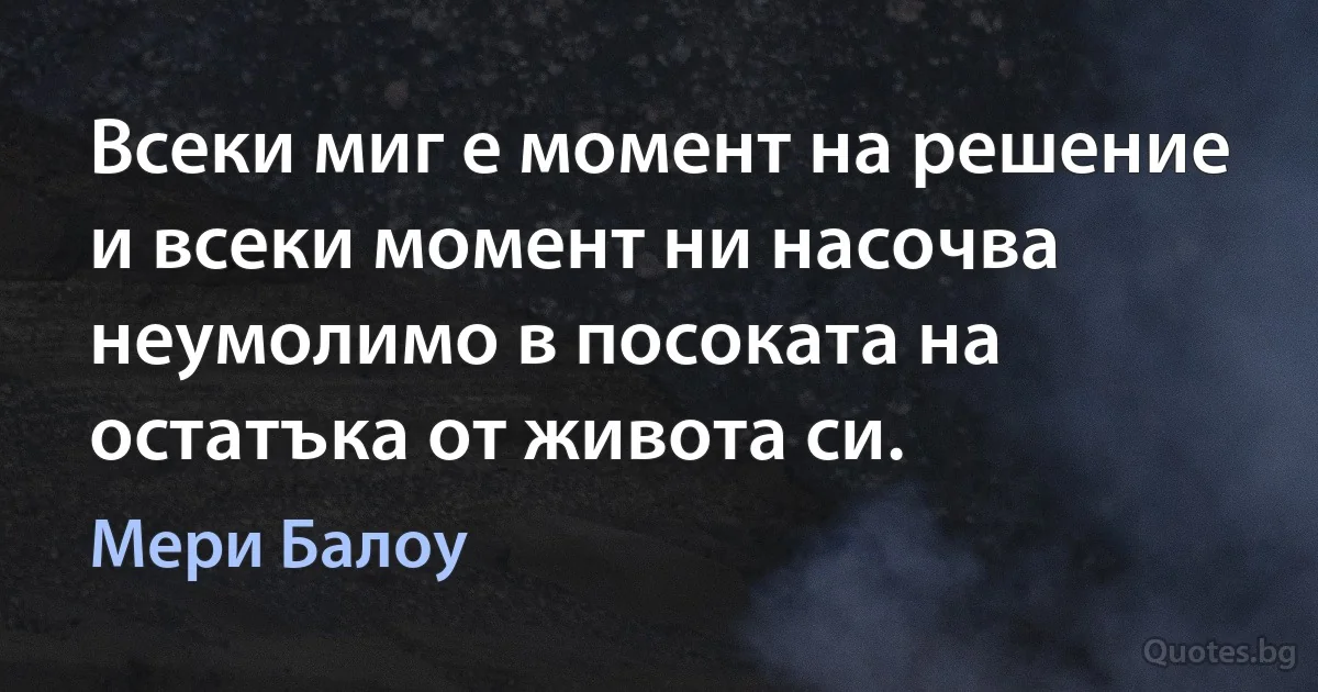 Всеки миг е момент на решение и всеки момент ни насочва неумолимо в посоката на остатъка от живота си. (Мери Балоу)