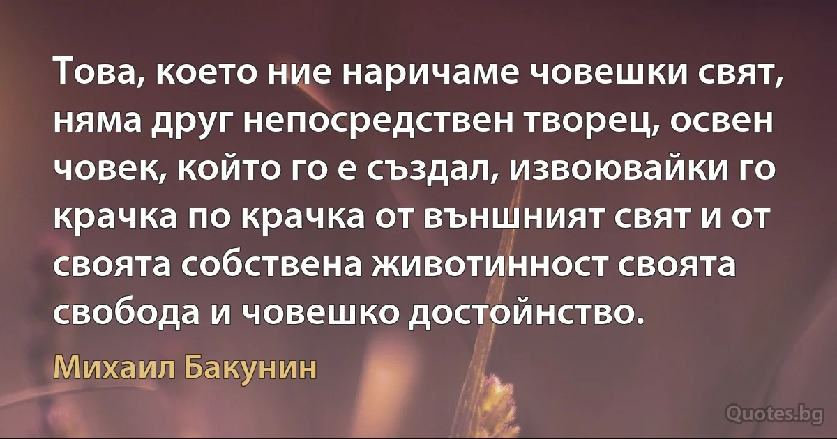 Това, което ние наричаме човешки свят, няма друг непосредствен творец, освен човек, който го е създал, извоювайки го крачка по крачка от външният свят и от своята собствена животинност своята свобода и човешко достойнство. (Михаил Бакунин)