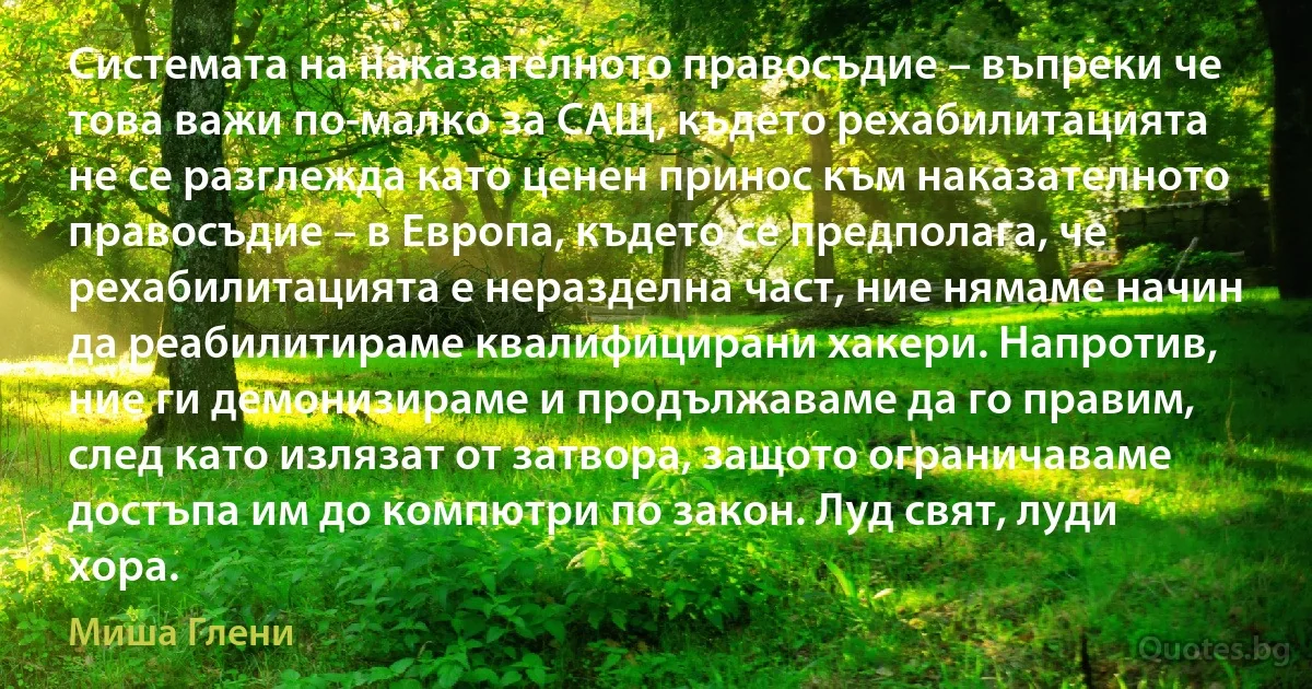 Системата на наказателното правосъдие – въпреки че това важи по-малко за САЩ, където рехабилитацията не се разглежда като ценен принос към наказателното правосъдие – в Европа, където се предполага, че рехабилитацията е неразделна част, ние нямаме начин да реабилитираме квалифицирани хакери. Напротив, ние ги демонизираме и продължаваме да го правим, след като излязат от затвора, защото ограничаваме достъпа им до компютри по закон. Луд свят, луди хора. (Миша Глени)