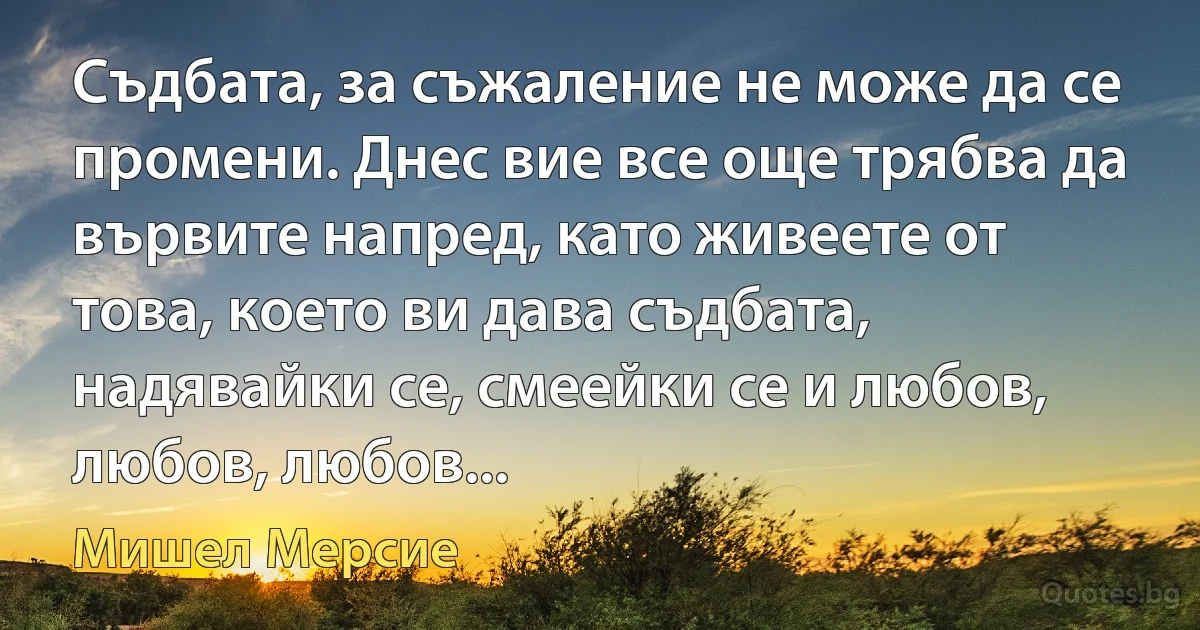 Съдбата, за съжаление не може да се промени. Днес вие все още трябва да вървите напред, като живеете от това, което ви дава съдбата, надявайки се, смеейки се и любов, любов, любов... (Мишел Мерсие)