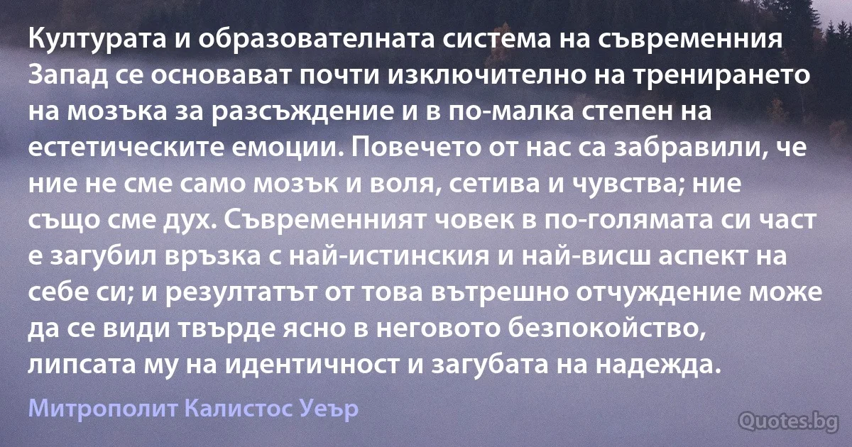 Културата и образователната система на съвременния Запад се основават почти изключително на тренирането на мозъка за разсъждение и в по-малка степен на естетическите емоции. Повечето от нас са забравили, че ние не сме само мозък и воля, сетива и чувства; ние също сме дух. Съвременният човек в по-голямата си част е загубил връзка с най-истинския и най-висш аспект на себе си; и резултатът от това вътрешно отчуждение може да се види твърде ясно в неговото безпокойство, липсата му на идентичност и загубата на надежда. (Митрополит Калистос Уеър)