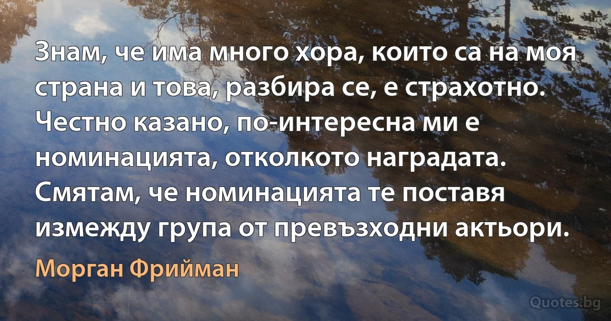 Знам, че има много хора, които са на моя страна и това, разбира се, е страхотно. Честно казано, по-интересна ми е номинацията, отколкото наградата. Смятам, че номинацията те поставя измежду група от превъзходни актьори. (Морган Фрийман)