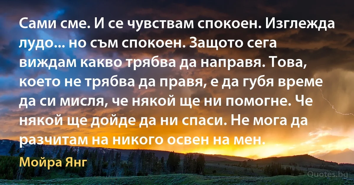 Сами сме. И се чувствам спокоен. Изглежда лудо... но съм спокоен. Защото сега виждам какво трябва да направя. Това, което не трябва да правя, е да губя време да си мисля, че някой ще ни помогне. Че някой ще дойде да ни спаси. Не мога да разчитам на никого освен на мен. (Мойра Янг)