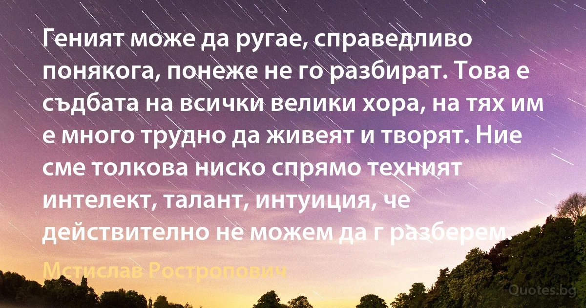 Геният може да ругае, справедливо понякога, понеже не го разбират. Това е съдбата на всички велики хора, на тях им е много трудно да живеят и творят. Ние сме толкова ниско спрямо техният интелект, талант, интуиция, че действително не можем да г разберем. (Мстислав Ростропович)