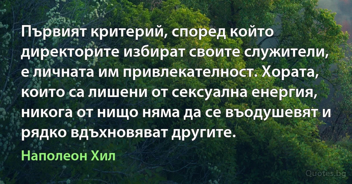 Първият критерий, според който директорите избират своите служители, е личната им привлекателност. Хората, които са лишени от сексуална енергия, никога от нищо няма да се въодушевят и рядко вдъхновяват другите. (Наполеон Хил)