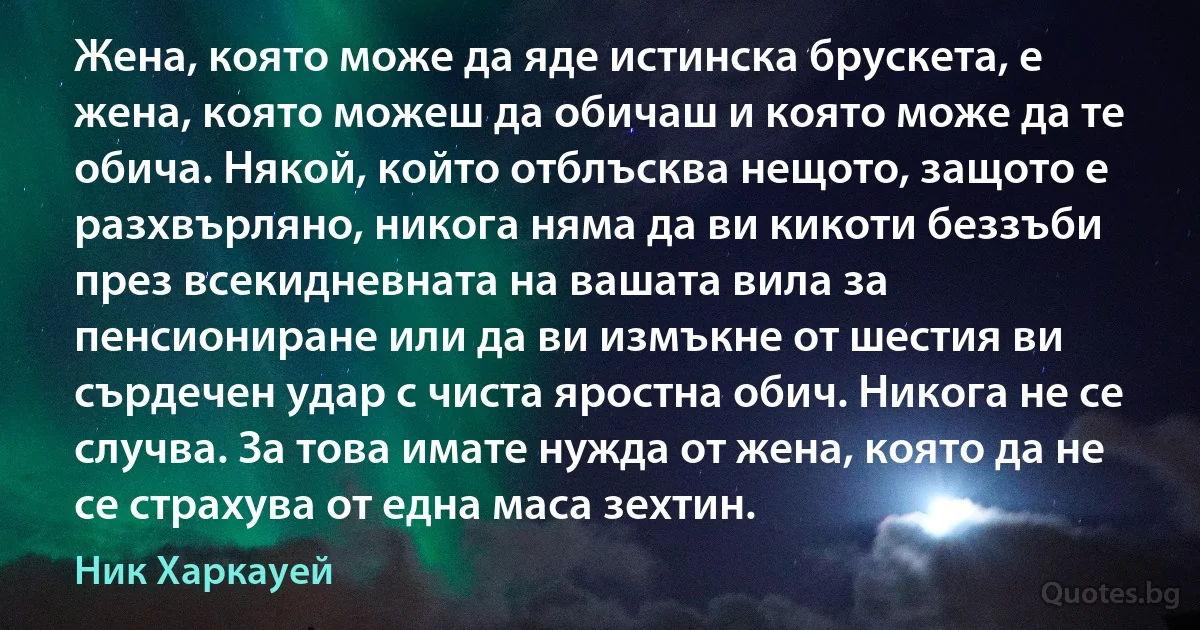 Жена, която може да яде истинска брускета, е жена, която можеш да обичаш и която може да те обича. Някой, който отблъсква нещото, защото е разхвърляно, никога няма да ви кикоти беззъби през всекидневната на вашата вила за пенсиониране или да ви измъкне от шестия ви сърдечен удар с чиста яростна обич. Никога не се случва. За това имате нужда от жена, която да не се страхува от една маса зехтин. (Ник Харкауей)