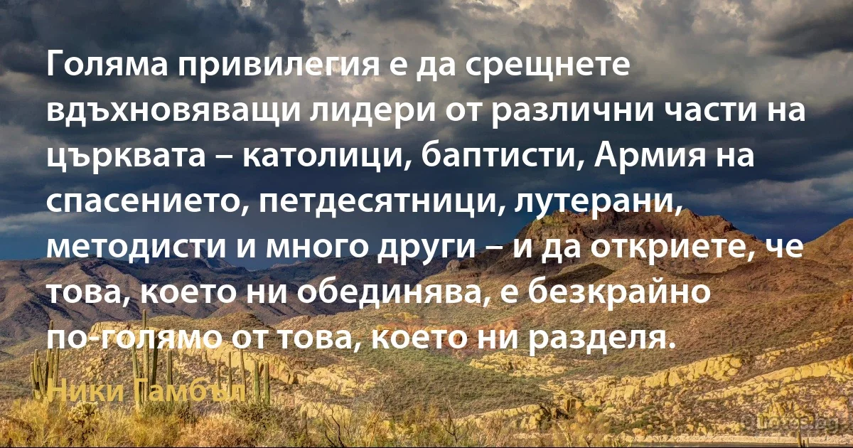 Голяма привилегия е да срещнете вдъхновяващи лидери от различни части на църквата – католици, баптисти, Армия на спасението, петдесятници, лутерани, методисти и много други – и да откриете, че това, което ни обединява, е безкрайно по-голямо от това, което ни разделя. (Ники Гамбъл)