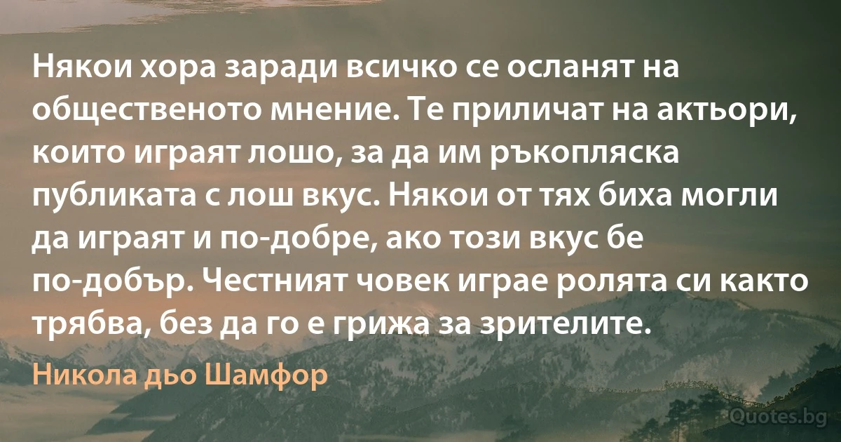 Някои хора заради всичко се осланят на общественото мнение. Те приличат на актьори, които играят лошо, за да им ръкопляска публиката с лош вкус. Някои от тях биха могли да играят и по-добре, ако този вкус бе по-добър. Честният човек играе ролята си както трябва, без да го е грижа за зрителите. (Никола дьо Шамфор)