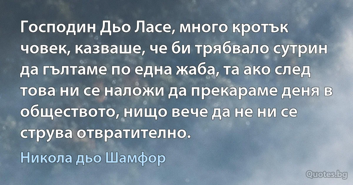 Господин Дьо Ласе, много кротък човек, казваше, че би трябвало сутрин да гълтаме по една жаба, та ако след това ни се наложи да прекараме деня в обществото, нищо вече да не ни се струва отвратително. (Никола дьо Шамфор)