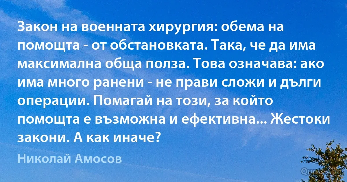 Закон на военната хирургия: обема на помощта - от обстановката. Така, че да има максимална обща полза. Това означава: ако има много ранени - не прави сложи и дълги операции. Помагай на този, за който помощта е възможна и ефективна... Жестоки закони. А как иначе? (Николай Амосов)