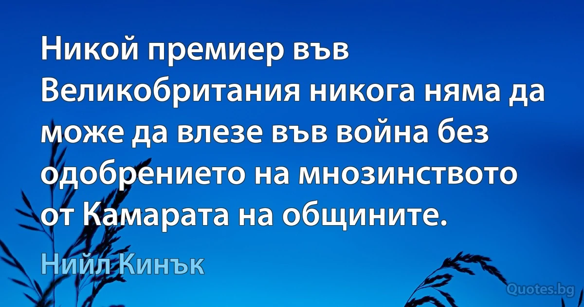 Никой премиер във Великобритания никога няма да може да влезе във война без одобрението на мнозинството от Камарата на общините. (Нийл Кинък)