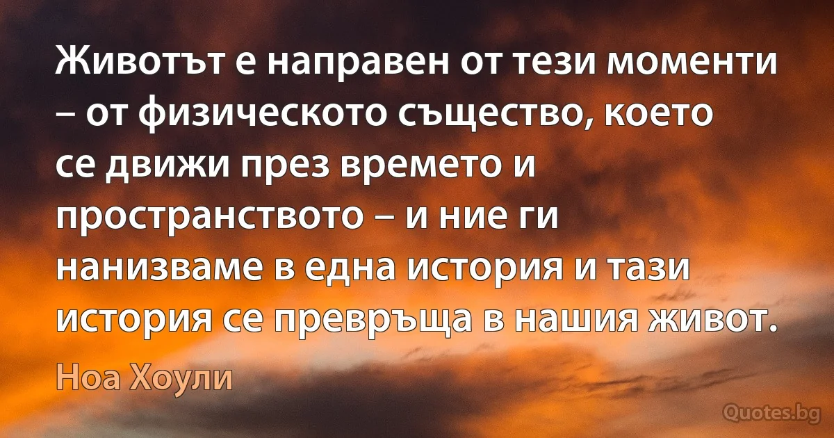 Животът е направен от тези моменти – от физическото същество, което се движи през времето и пространството – и ние ги нанизваме в една история и тази история се превръща в нашия живот. (Ноа Хоули)