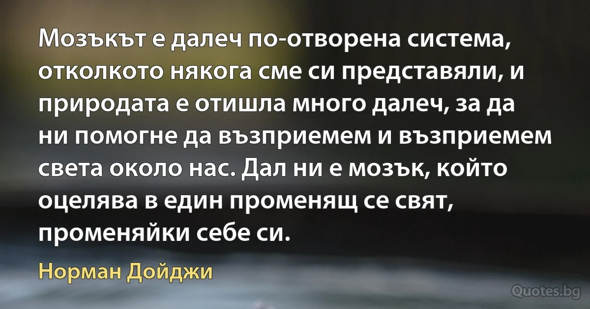 Мозъкът е далеч по-отворена система, отколкото някога сме си представяли, и природата е отишла много далеч, за да ни помогне да възприемем и възприемем света около нас. Дал ни е мозък, който оцелява в един променящ се свят, променяйки себе си. (Норман Дойджи)