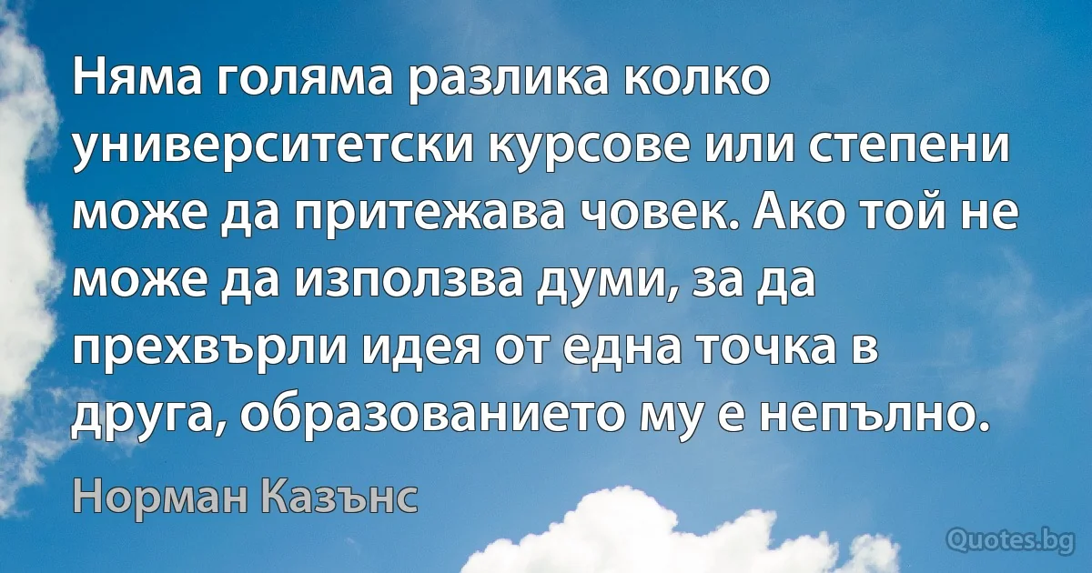 Няма голяма разлика колко университетски курсове или степени може да притежава човек. Ако той не може да използва думи, за да прехвърли идея от една точка в друга, образованието му е непълно. (Норман Казънс)