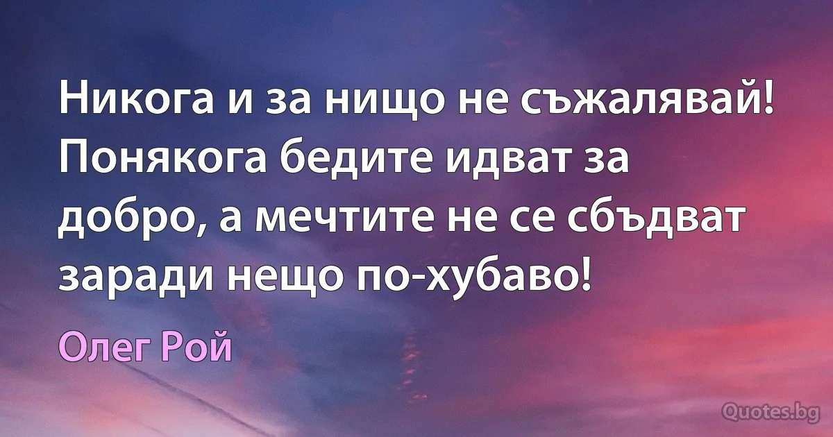 Никога и за нищо не съжалявай! Понякога бедите идват за добро, а мечтите не се сбъдват заради нещо по-хубаво! (Олег Рой)