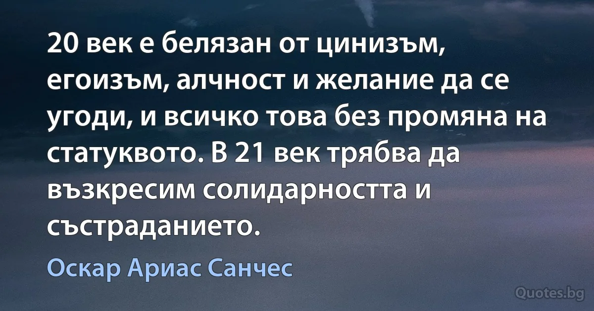 20 век е белязан от цинизъм, егоизъм, алчност и желание да се угоди, и всичко това без промяна на статуквото. В 21 век трябва да възкресим солидарността и състраданието. (Оскар Ариас Санчес)