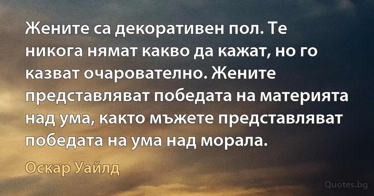 Жените са декоративен пол. Те никога нямат какво да кажат, но го казват очарователно. Жените представляват победата на материята над ума, както мъжете представляват победата на ума над морала. (Оскар Уайлд)