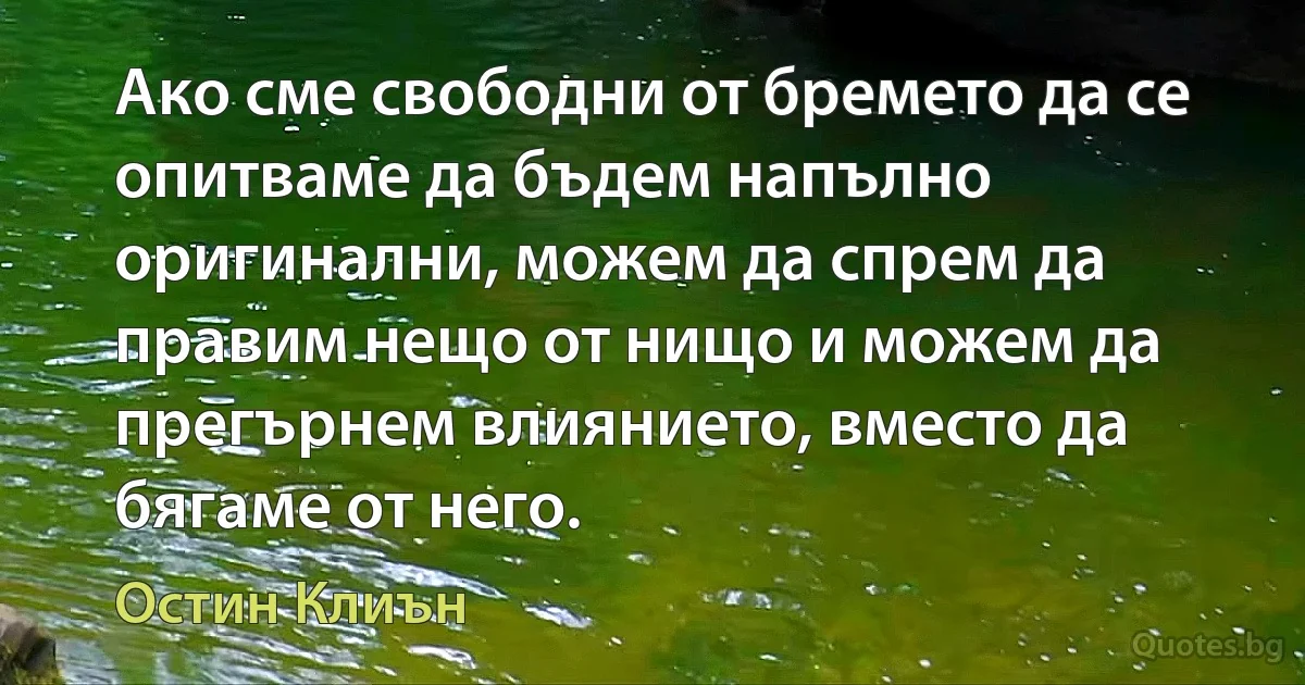 Ако сме свободни от бремето да се опитваме да бъдем напълно оригинални, можем да спрем да правим нещо от нищо и можем да прегърнем влиянието, вместо да бягаме от него. (Остин Клиън)