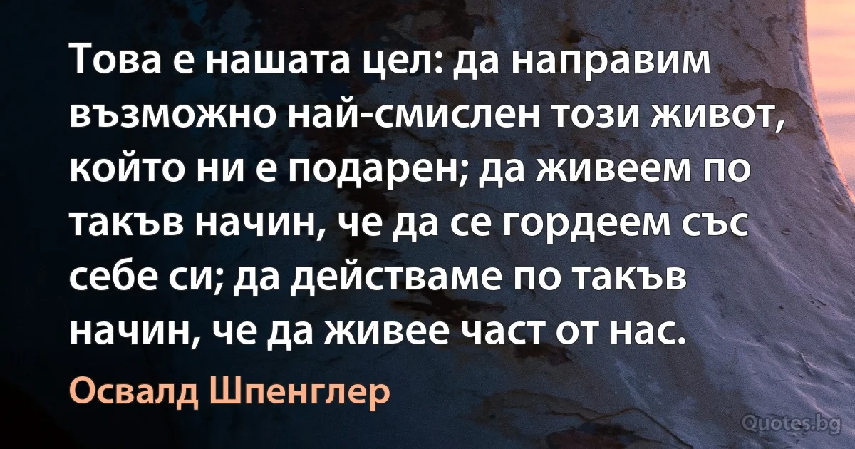 Това е нашата цел: да направим възможно най-смислен този живот, който ни е подарен; да живеем по такъв начин, че да се гордеем със себе си; да действаме по такъв начин, че да живее част от нас. (Освалд Шпенглер)