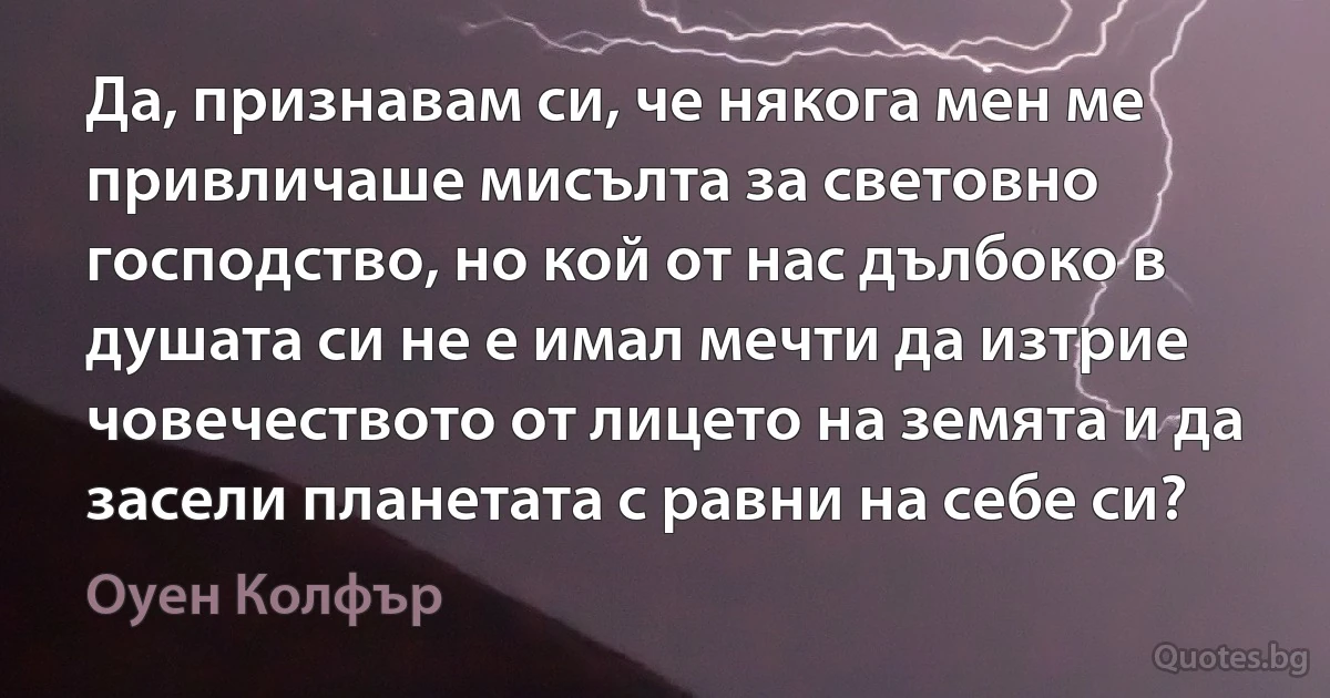 Да, признавам си, че някога мен ме привличаше мисълта за световно господство, но кой от нас дълбоко в душата си не е имал мечти да изтрие човечеството от лицето на земята и да засели планетата с равни на себе си? (Оуен Колфър)