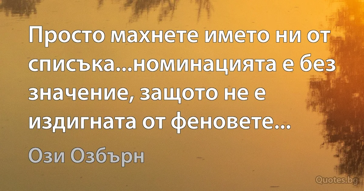 Просто махнете името ни от списъка...номинацията е без значение, защото не е издигната от феновете... (Ози Озбърн)