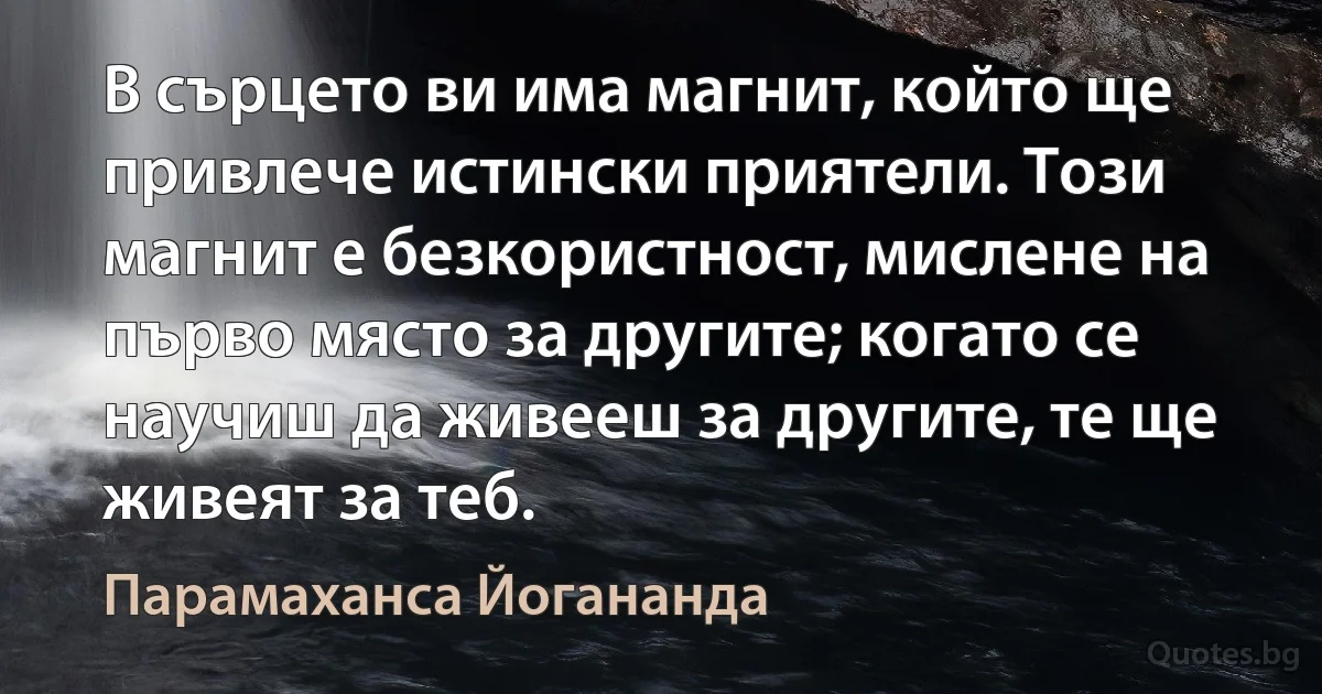 В сърцето ви има магнит, който ще привлече истински приятели. Този магнит е безкористност, мислене на първо място за другите; когато се научиш да живееш за другите, те ще живеят за теб. (Парамаханса Йогананда)