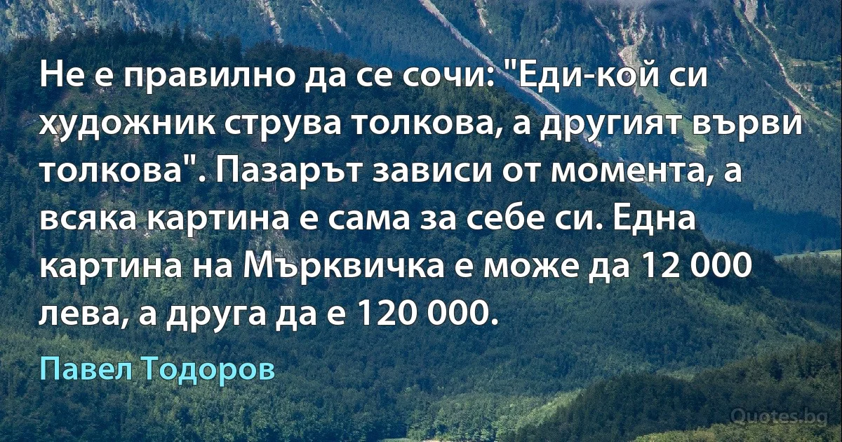 Не е правилно да се сочи: "Еди-кой си художник струва толкова, а другият върви толкова". Пазарът зависи от момента, а всяка картина е сама за себе си. Една картина на Мърквичка е може да 12 000 лева, а друга да е 120 000. (Павел Тодоров)