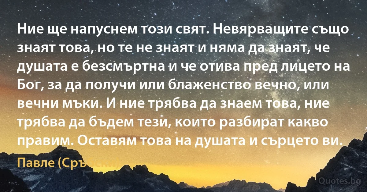 Ние ще напуснем този свят. Невярващите също знаят това, но те не знаят и няма да знаят, че душата е безсмъртна и че отива пред лицето на Бог, за да получи или блаженство вечно, или вечни мъки. И ние трябва да знаем това, ние трябва да бъдем тези, които разбират какво правим. Оставям това на душата и сърцето ви. (Павле (Сръбски))