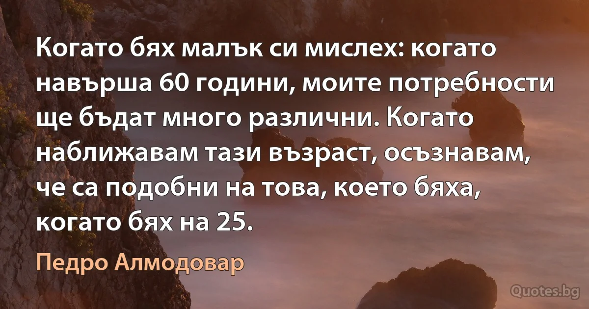 Когато бях малък си мислех: когато навърша 60 години, моите потребности ще бъдат много различни. Когато наближавам тази възраст, осъзнавам, че са подобни на това, което бяха, когато бях на 25. (Педро Алмодовар)