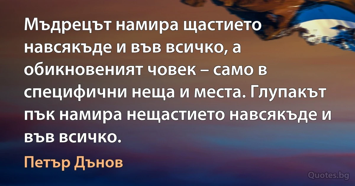 Мъдрецът намира щастието навсякъде и във всичко, а обикновеният човек – само в специфични неща и места. Глупакът пък намира нещастието навсякъде и във всичко. (Петър Дънов)