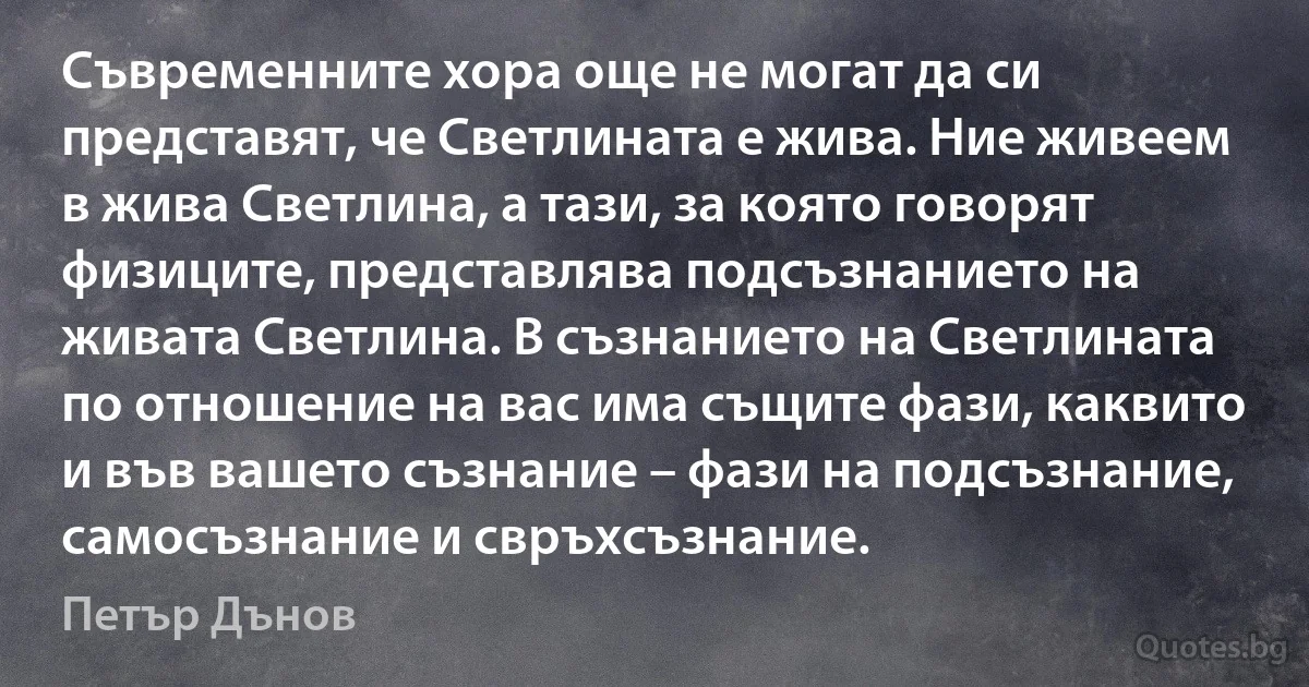 Съвременните хора още не могат да си представят, че Светлината е жива. Ние живеем в жива Светлина, а тази, за която говорят физиците, представлява подсъзнанието на живата Светлина. В съзнанието на Светлината по отношение на вас има същите фази, каквито и във вашето съзнание – фази на подсъзнание, самосъзнание и свръхсъзнание. (Петър Дънов)