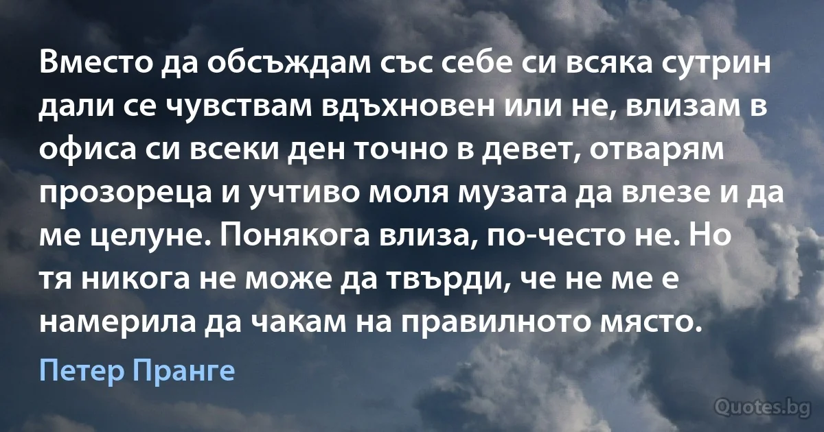 Вместо да обсъждам със себе си всяка сутрин дали се чувствам вдъхновен или не, влизам в офиса си всеки ден точно в девет, отварям прозореца и учтиво моля музата да влезе и да ме целуне. Понякога влиза, по-често не. Но тя никога не може да твърди, че не ме е намерила да чакам на правилното място. (Петер Пранге)