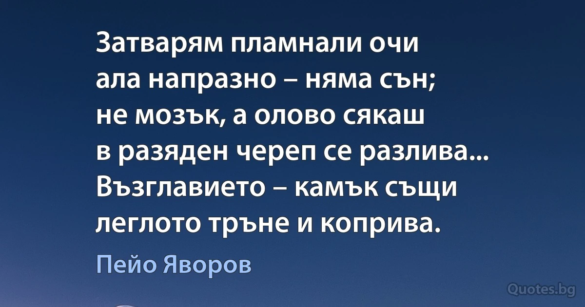 Затварям пламнали очи
ала напразно – няма сън;
не мозък, а олово сякаш
в разяден череп се разлива...
Възглавието – камък същи
леглото тръне и коприва. (Пейо Яворов)