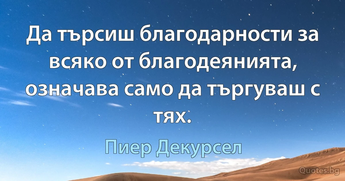 Да търсиш благодарности за всяко от благодеянията, означава само да търгуваш с тях. (Пиер Декурсел)