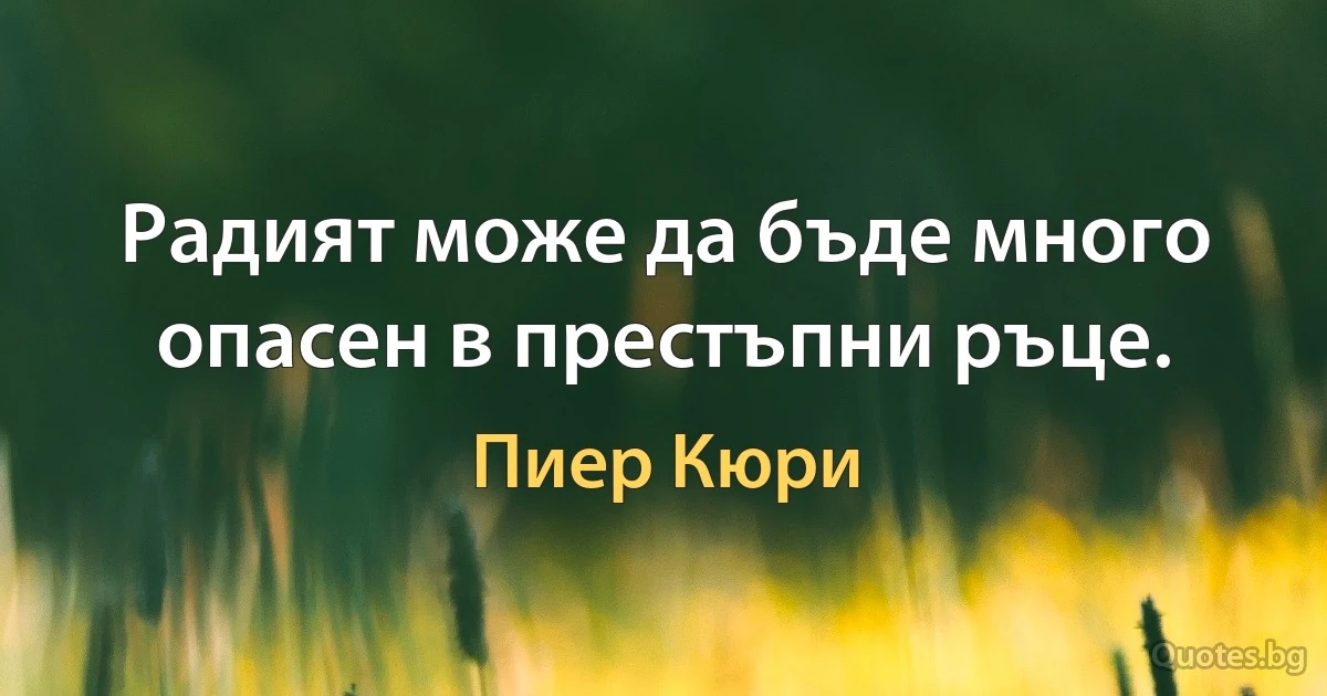 Радият може да бъде много опасен в престъпни ръце. (Пиер Кюри)