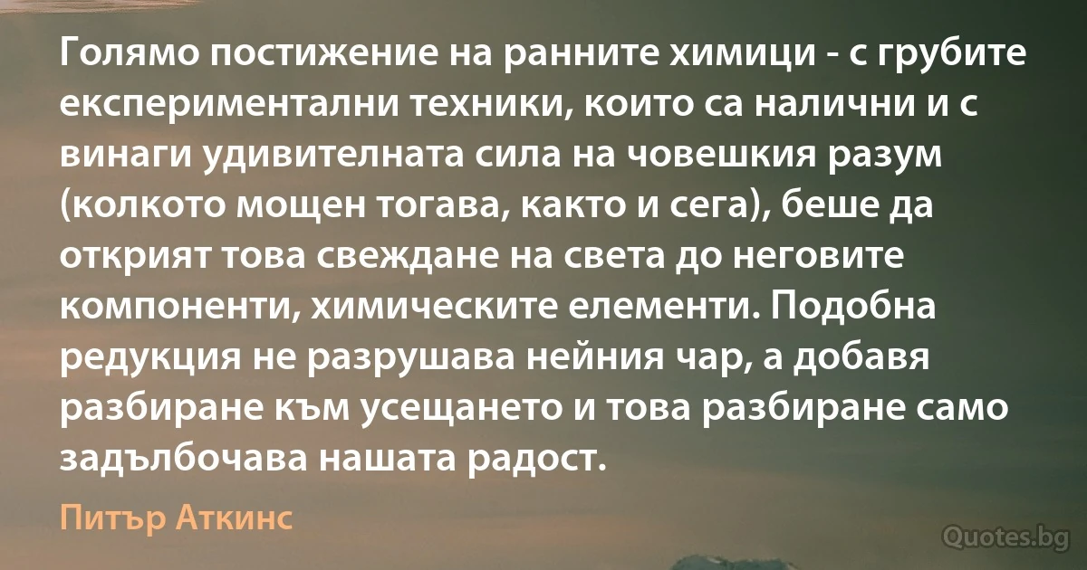 Голямо постижение на ранните химици - с грубите експериментални техники, които са налични и с винаги удивителната сила на човешкия разум (колкото мощен тогава, както и сега), беше да открият това свеждане на света до неговите компоненти, химическите елементи. Подобна редукция не разрушава нейния чар, а добавя разбиране към усещането и това разбиране само задълбочава нашата радост. (Питър Аткинс)