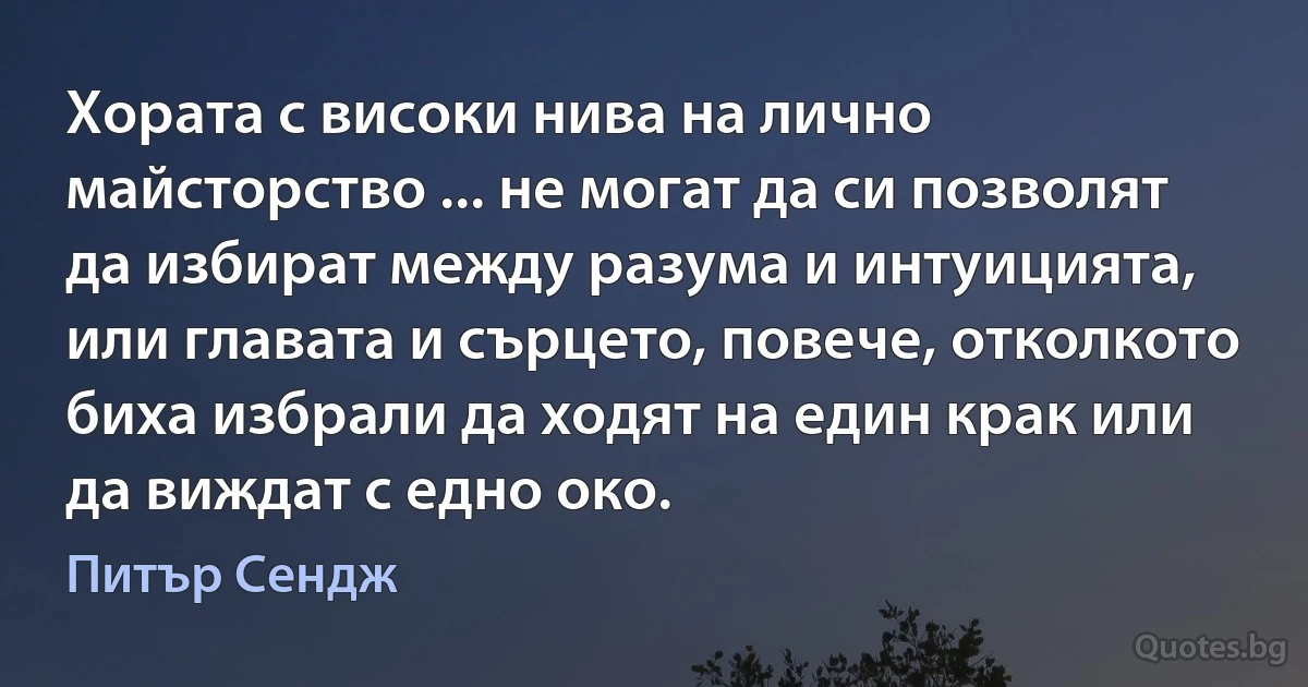 Хората с високи нива на лично майсторство ... не могат да си позволят да избират между разума и интуицията, или главата и сърцето, повече, отколкото биха избрали да ходят на един крак или да виждат с едно око. (Питър Сендж)