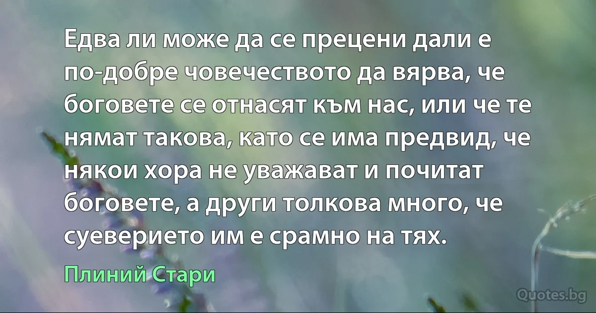 Едва ли може да се прецени дали е по-добре човечеството да вярва, че боговете се отнасят към нас, или че те нямат такова, като се има предвид, че някои хора не уважават и почитат боговете, а други толкова много, че суеверието им е срамно на тях. (Плиний Стари)