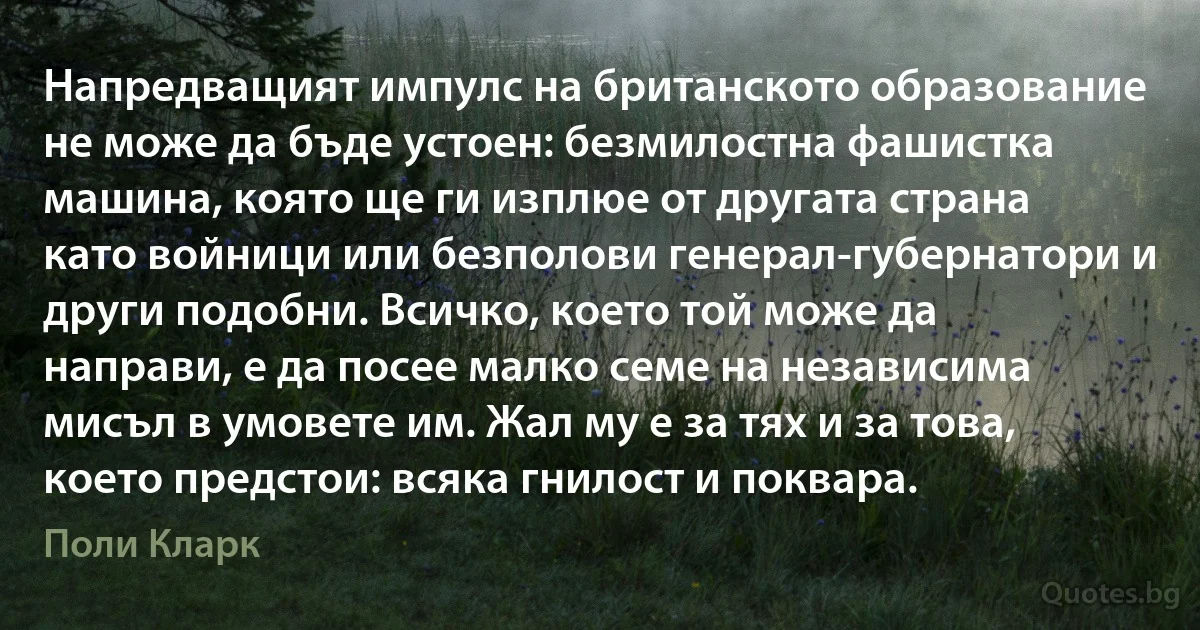 Напредващият импулс на британското образование не може да бъде устоен: безмилостна фашистка машина, която ще ги изплюе от другата страна като войници или безполови генерал-губернатори и други подобни. Всичко, което той може да направи, е да посее малко семе на независима мисъл в умовете им. Жал му е за тях и за това, което предстои: всяка гнилост и поквара. (Поли Кларк)