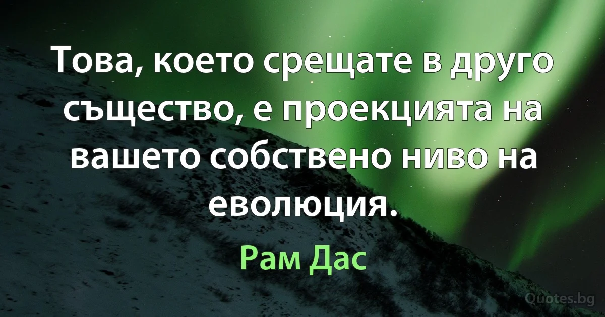 Това, което срещате в друго същество, е проекцията на вашето собствено ниво на еволюция. (Рам Дас)