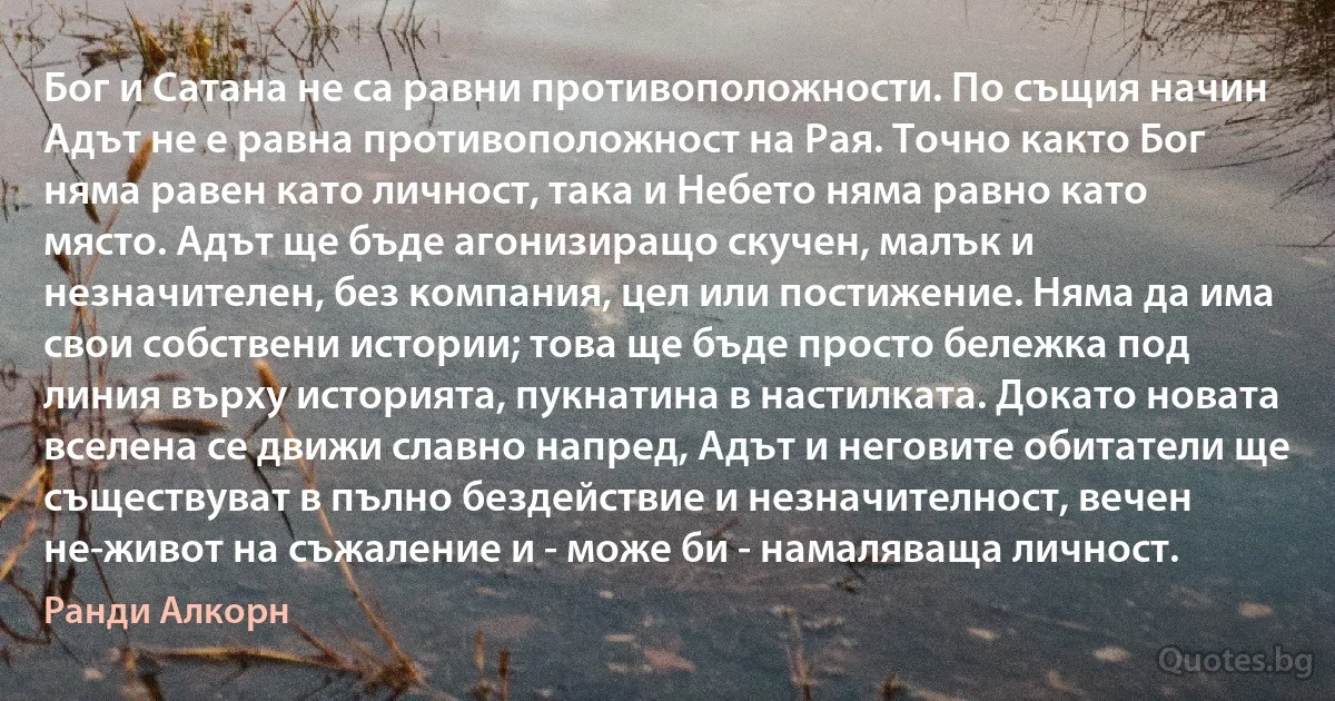 Бог и Сатана не са равни противоположности. По същия начин Адът не е равна противоположност на Рая. Точно както Бог няма равен като личност, така и Небето няма равно като място. Адът ще бъде агонизиращо скучен, малък и незначителен, без компания, цел или постижение. Няма да има свои собствени истории; това ще бъде просто бележка под линия върху историята, пукнатина в настилката. Докато новата вселена се движи славно напред, Адът и неговите обитатели ще съществуват в пълно бездействие и незначителност, вечен не-живот на съжаление и - може би - намаляваща личност. (Ранди Алкорн)